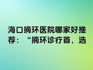 ?？谡h(huán)醫(yī)院哪家好推薦：“摘環(huán)診療首，選