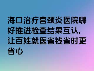 海口治療宮頸炎醫(yī)院哪好推進檢查結果互認,讓百姓就醫(yī)省錢省時更省心